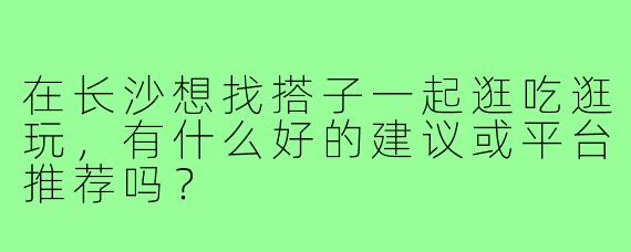 在长沙想找搭子一起逛吃逛玩，有什么好的建议或平台推荐吗？