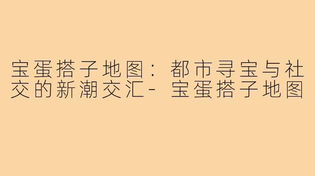 宝蛋搭子地图：都市寻宝与社交的新潮交汇-宝蛋搭子地图