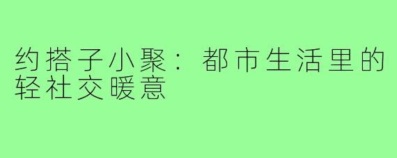 约搭子小聚：都市生活里的轻社交暖意