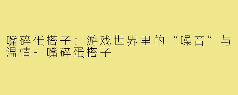 嘴碎蛋搭子：游戏世界里的“噪音”与温情-嘴碎蛋搭子