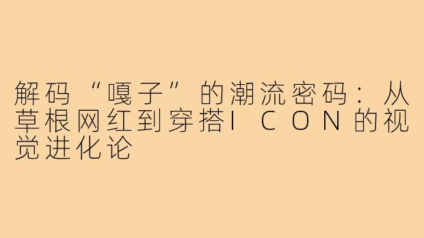 解码“嘎子”的潮流密码:从草根网红到穿搭ICON的视觉进化论