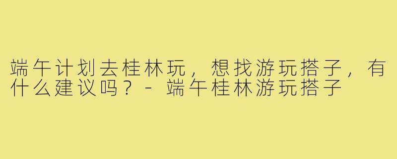 端午计划去桂林玩，想找游玩搭子，有什么建议吗？-端午桂林游玩搭子