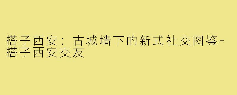 搭子西安:古城墙下的新式社交图鉴-搭子西安交友