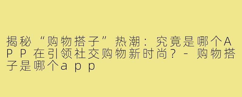 揭秘“购物搭子”热潮：究竟是哪个APP在引领社交购物新时尚？-购物搭子是哪个app