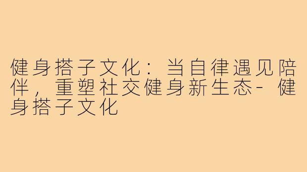 健身搭子文化：当自律遇见陪伴，重塑社交健身新生态-健身搭子文化