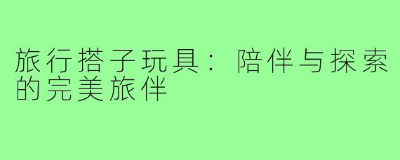 旅行搭子玩具：陪伴与探索的完美旅伴