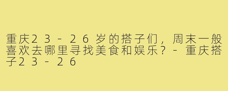 重庆23-26岁的搭子们，周末一般喜欢去哪里寻找美食和娱乐？-重庆搭子23-26
