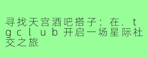 寻找天宫酒吧搭子：在.tgclub开启一场星际社交之旅