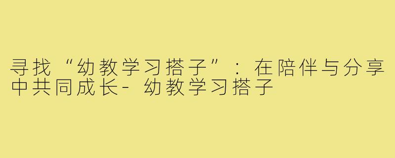 寻找“幼教学习搭子”：在陪伴与分享中共同成长-幼教学习搭子