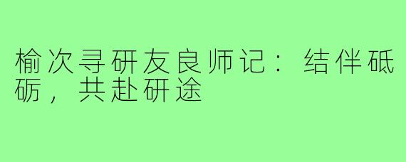 榆次寻研友良师记:结伴砥砺,共赴研途