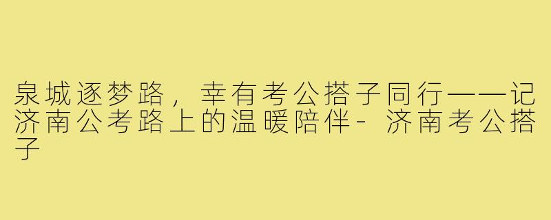 泉城逐梦路,幸有考公搭子同行——记济南公考路上的温暖陪伴-济南考公搭子