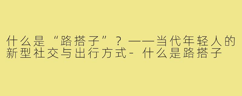 什么是“路搭子”？——当代年轻人的新型社交与出行方式-什么是路搭子