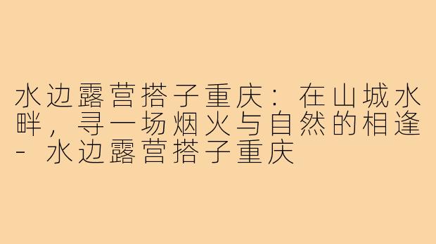 水边露营搭子重庆：在山城水畔，寻一场烟火与自然的相逢-水边露营搭子重庆