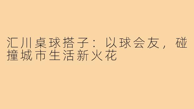 汇川桌球搭子：以球会友，碰撞城市生活新火花