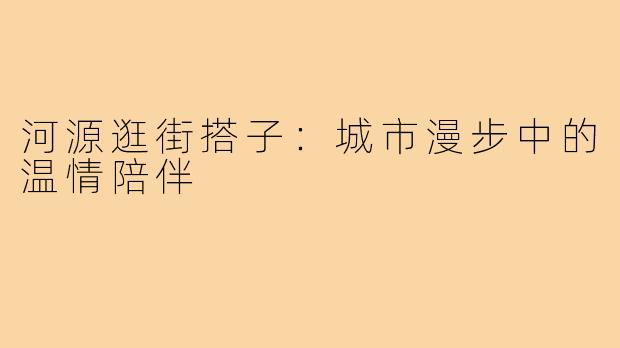 河源逛街搭子：城市漫步中的温情陪伴