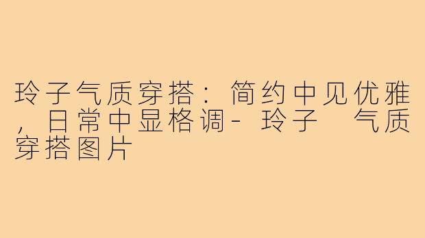 玲子气质穿搭：简约中见优雅，日常中显格调-玲子 气质穿搭图片