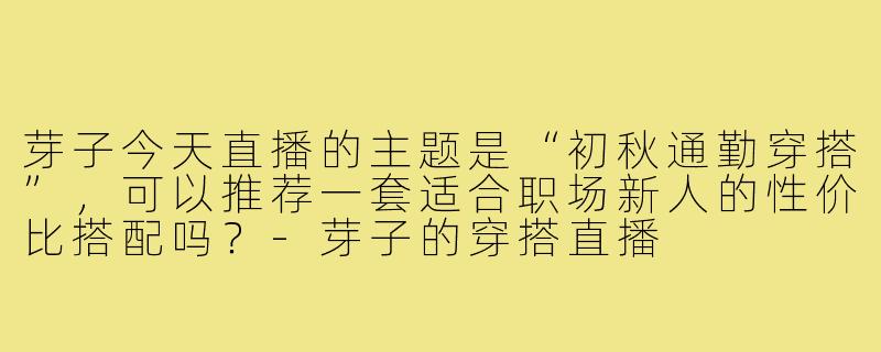 芽子今天直播的主题是“初秋通勤穿搭”，可以推荐一套适合职场新人的性价比搭配吗？-芽子的穿搭直播