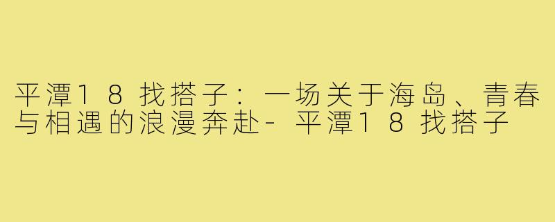 平潭18找搭子：一场关于海岛、青春与相遇的浪漫奔赴-平潭18找搭子