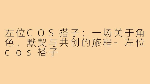 左位COS搭子：一场关于角色、默契与共创的旅程-左位cos搭子
