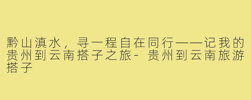 黔山滇水，寻一程自在同行——记我的贵州到云南搭子之旅-贵州到云南旅游搭子