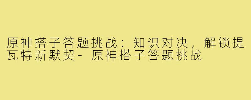 原神搭子答题挑战：知识对决，解锁提瓦特新默契-原神搭子答题挑战
