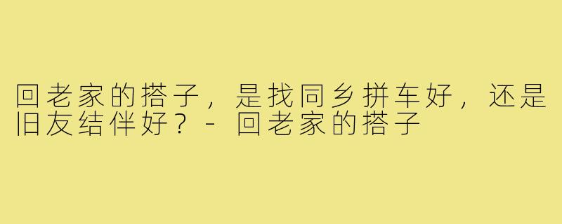 回老家的搭子，是找同乡拼车好，还是旧友结伴好？-回老家的搭子