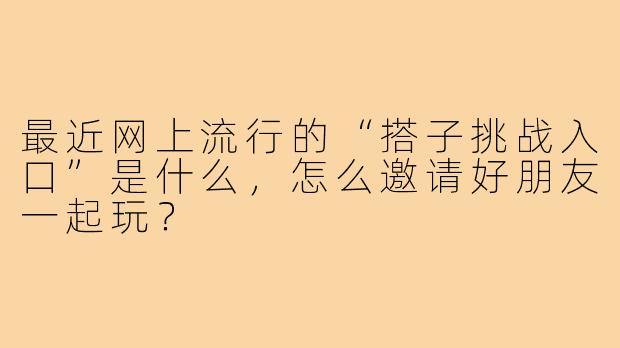 最近网上流行的“搭子挑战入口”是什么，怎么邀请好朋友一起玩？