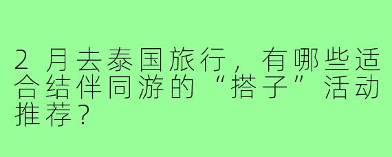 2月去泰国旅行，有哪些适合结伴同游的“搭子”活动推荐？