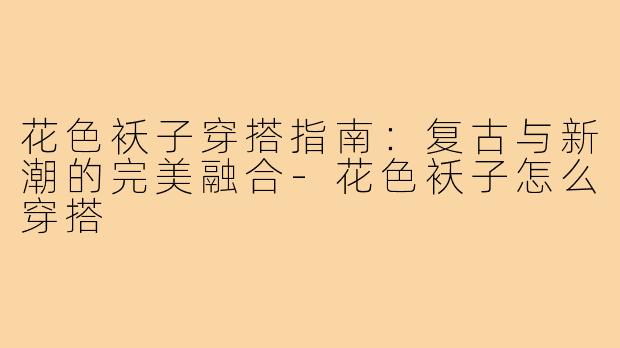 花色袄子穿搭指南：复古与新潮的完美融合-花色袄子怎么穿搭