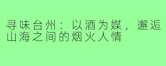 寻味台州：以酒为媒，邂逅山海之间的烟火人情