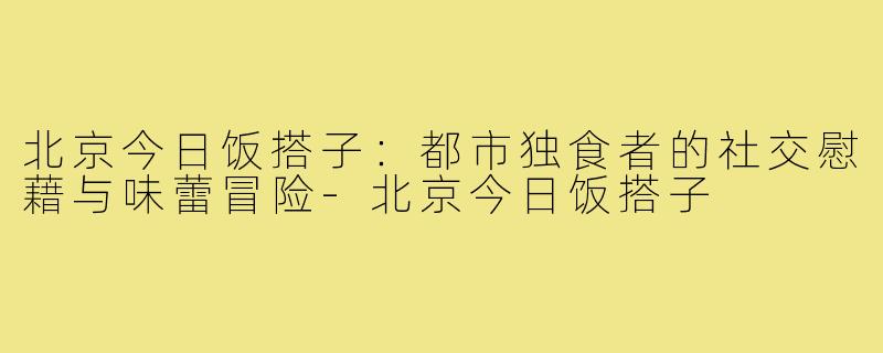北京今日饭搭子:都市独食者的社交慰藉与味蕾冒险-北京今日饭搭子