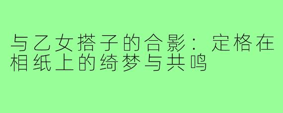 与乙女搭子的合影:定格在相纸上的绮梦与共鸣