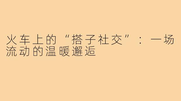 火车上的“搭子社交”：一场流动的温暖邂逅