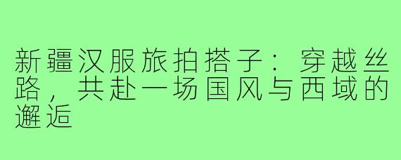 新疆汉服旅拍搭子:穿越丝路,共赴一场国风与西域的邂逅