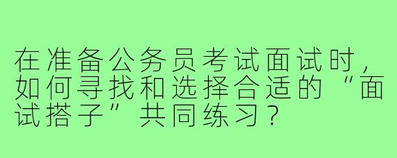 在准备公务员考试面试时,如何寻找和选择合适的“面试搭子”共同练习?