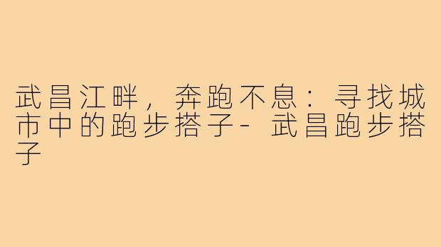 武昌江畔，奔跑不息：寻找城市中的跑步搭子-武昌跑步搭子