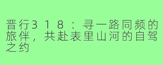 晋行318：寻一路同频的旅伴，共赴表里山河的自驾之约