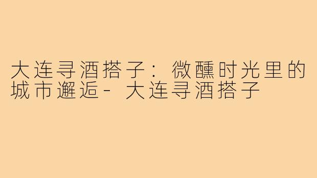 大连寻酒搭子：微醺时光里的城市邂逅-大连寻酒搭子