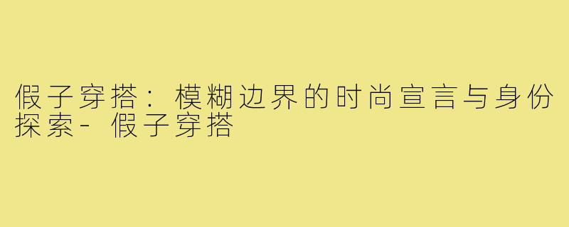 假子穿搭:模糊边界的时尚宣言与身份探索-假子穿搭