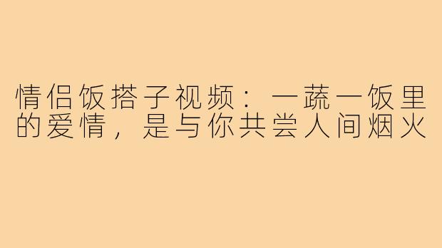 情侣饭搭子视频：一蔬一饭里的爱情，是与你共尝人间烟火