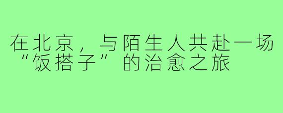 在北京，与陌生人共赴一场“饭搭子”的治愈之旅