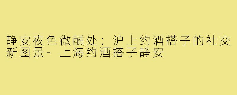 静安夜色微醺处：沪上约酒搭子的社交新图景-上海约酒搭子静安