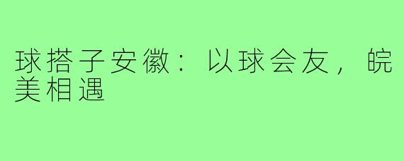 球搭子安徽：以球会友，皖美相遇