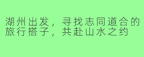 湖州出发，寻找志同道合的旅行搭子，共赴山水之约