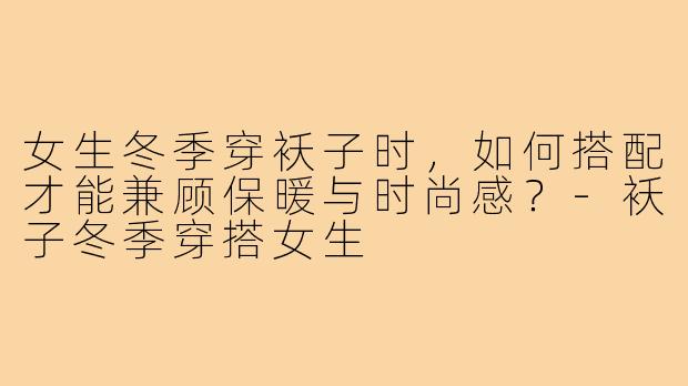女生冬季穿袄子时，如何搭配才能兼顾保暖与时尚感？-袄子冬季穿搭女生