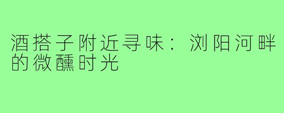 酒搭子附近寻味：浏阳河畔的微醺时光