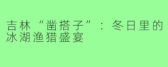 吉林“凿搭子”：冬日里的冰湖渔猎盛宴