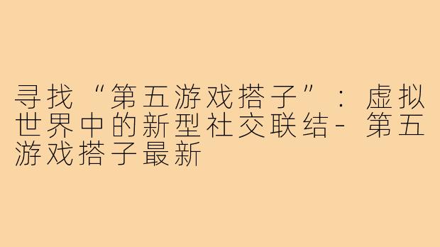 寻找“第五游戏搭子”：虚拟世界中的新型社交联结-第五游戏搭子最新