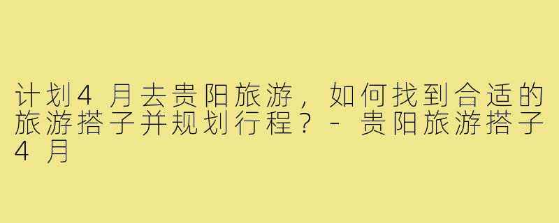 计划4月去贵阳旅游，如何找到合适的旅游搭子并规划行程？-贵阳旅游搭子4月