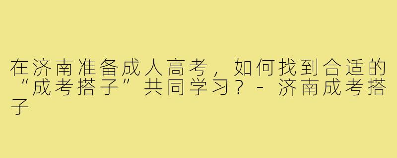 在济南准备成人高考，如何找到合适的“成考搭子”共同学习？-济南成考搭子